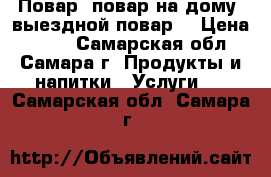 Повар, повар на дому, выездной повар. › Цена ­ 500 - Самарская обл., Самара г. Продукты и напитки » Услуги   . Самарская обл.,Самара г.